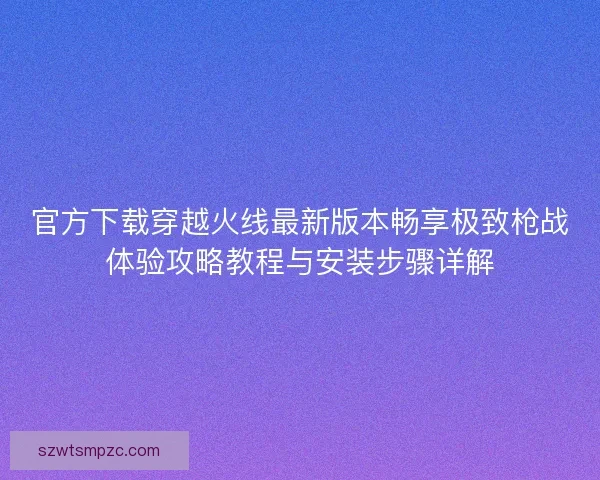 官方下载穿越火线最新版本畅享极致枪战体验攻略教程与安装步骤详解 官方下载穿越火线最新版本畅享极致枪战体验攻略教程与安装步骤详解