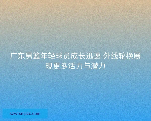 广东男篮年轻球员成长迅速 外线轮换展现更多活力与潜力 广东男篮年轻球员成长迅速 外线轮换展现更多活力与潜力