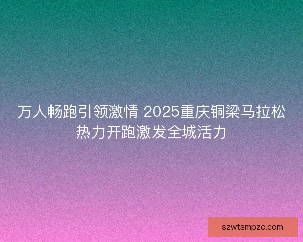 万人畅跑引领激情 2025重庆铜梁马拉松热力开跑激发全城活力