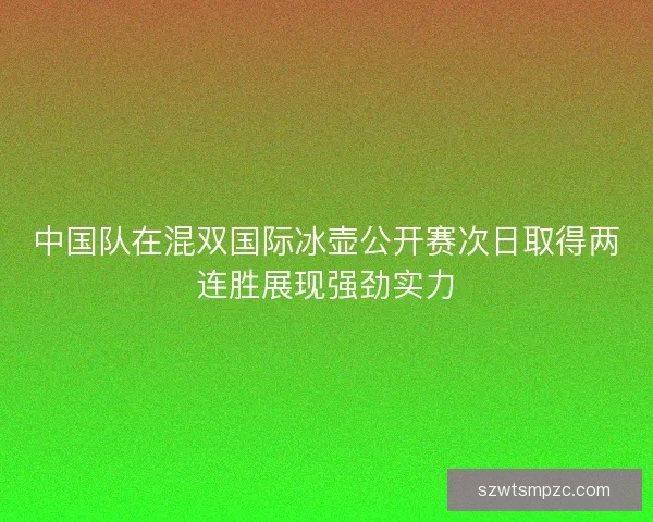 中国队在混双国际冰壶公开赛次日取得两连胜展现强劲实力