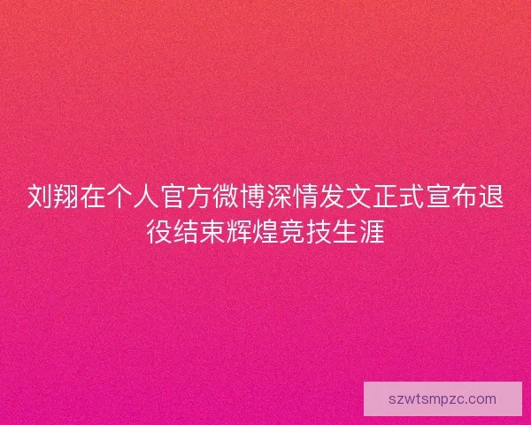 刘翔在个人官方微博深情发文正式宣布退役结束辉煌竞技生涯