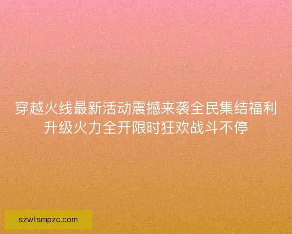 穿越火线最新活动震撼来袭全民集结福利升级火力全开限时狂欢战斗不停